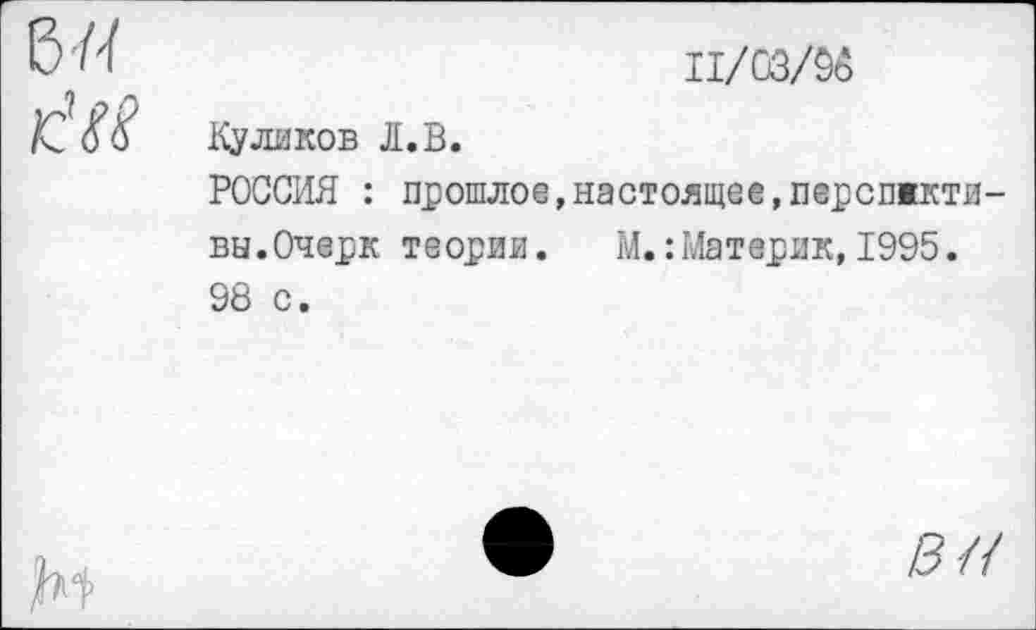 ﻿	11/03/96
км	Куликов Л.В. РОССИЯ : прошлое,настоящее,перспжкти-вы.Очерк теории. М.: Материк,1995. 98 с.
№	•	вл